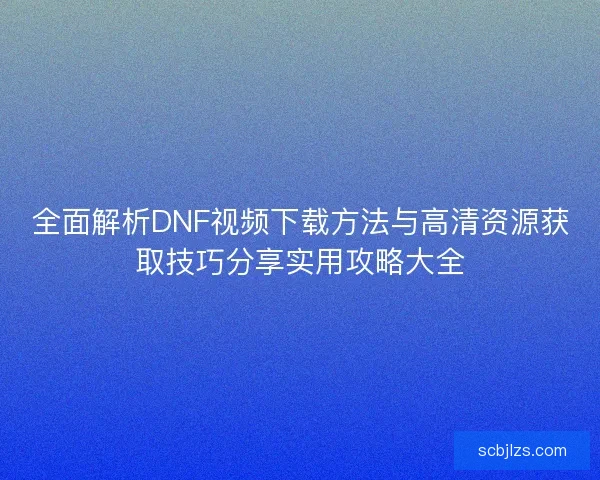 全面解析DNF视频下载方法与高清资源获取技巧分享实用攻略大全