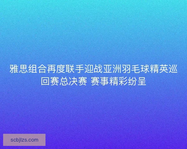 雅思组合再度联手迎战亚洲羽毛球精英巡回赛总决赛 赛事精彩纷呈